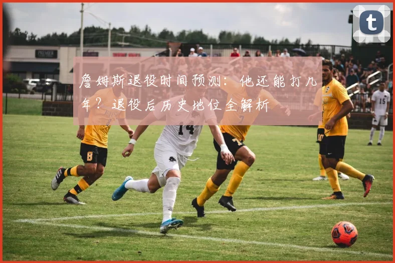詹姆斯退役时间预测：他还能打几年？退役后历史地位全解析