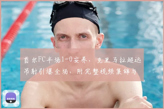 首尔FC半场1-0安养，克里马拉超远吊射引爆全场，附完整视频集锦与分析
