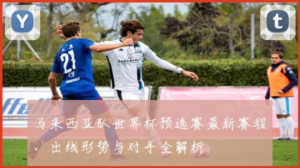 马来西亚队世界杯预选赛最新赛程、出线形势与对手全解析