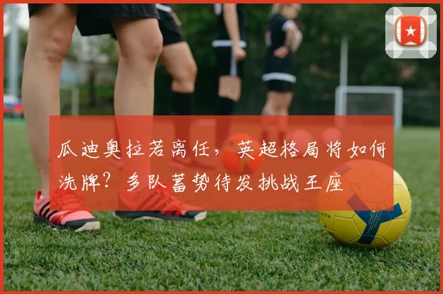 瓜迪奥拉若离任,英超格局将如何洗牌?多队蓄势待发挑战王座