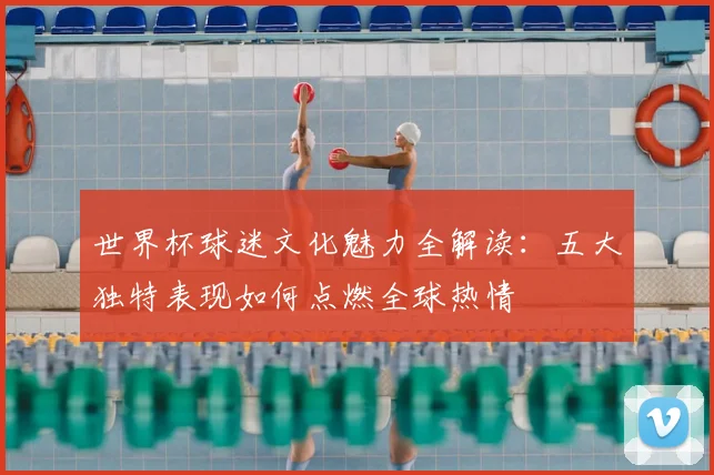 世界杯球迷文化魅力全解读:五大独特表现如何点燃全球热情