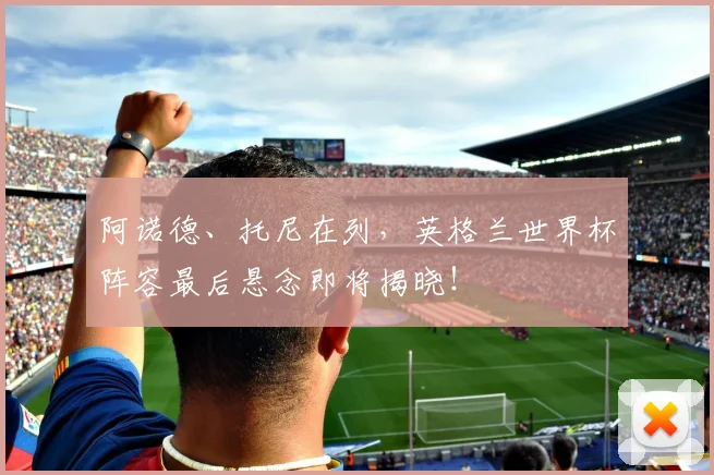 阿诺德、托尼在列，英格兰世界杯阵容最后悬念即将揭晓！