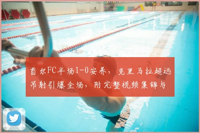 首尔FC半场1-0安养,克里马拉超远吊射引爆全场,附完整视频集锦与分析