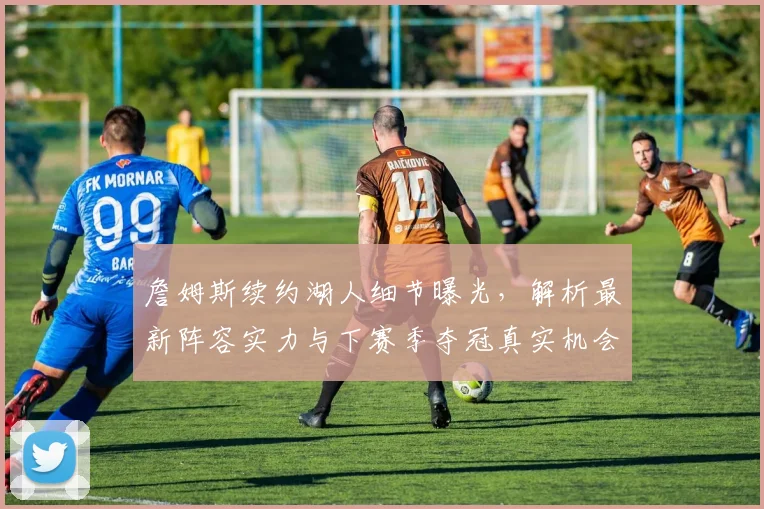 詹姆斯续约湖人细节曝光,解析最新阵容实力与下赛季夺冠真实机会